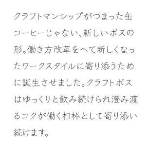 クラフトマンシップがつまった缶コーヒーじゃない、新しいボスの形。働き方改革をへて新しくなったワークスタイルに寄り添うために誕生させました。クラフトボスはゆっくりと飲み続けられ澄み渡るコクが働く相棒として寄り添い続けます