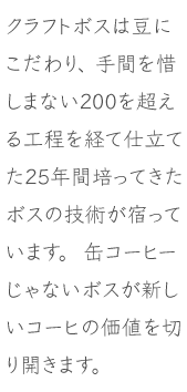 クラフトボスは豆にこだわり、手間を惜しまない２００を超える工程を経て仕立てた２５年間培ってきたボスの技術が宿っています。缶コーヒーじゃないボスが新しいコーヒーの価値を切り開きます。