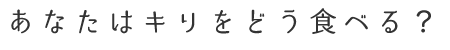 あなたはキリをどう食べる？